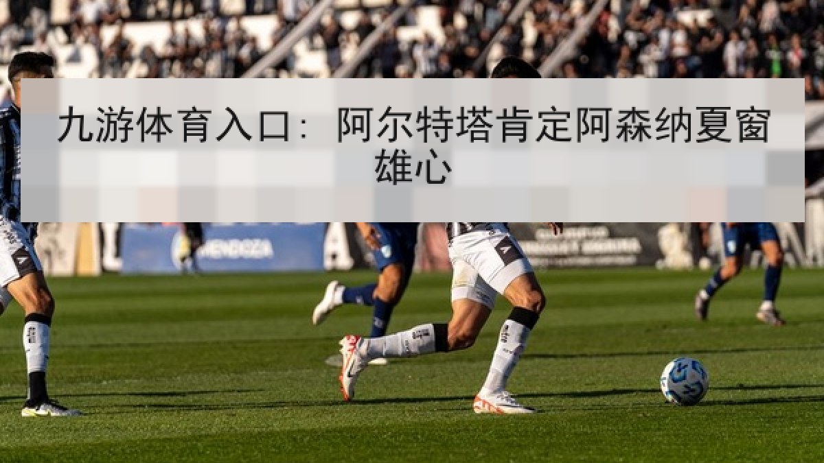 九游体育入口: 阿尔特塔肯定阿森纳夏窗雄心 九游体育入口: 阿尔特塔肯定阿森纳夏窗雄心