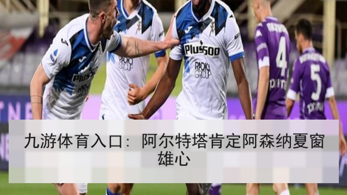 九游体育入口: 阿尔特塔肯定阿森纳夏窗雄心
