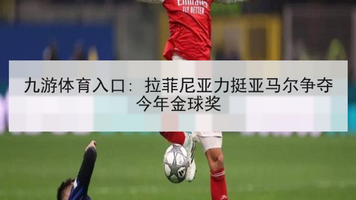 九游体育入口: 拉菲尼亚力挺亚马尔争夺今年金球奖 九游体育入口: 拉菲尼亚力挺亚马尔争夺今年金球奖